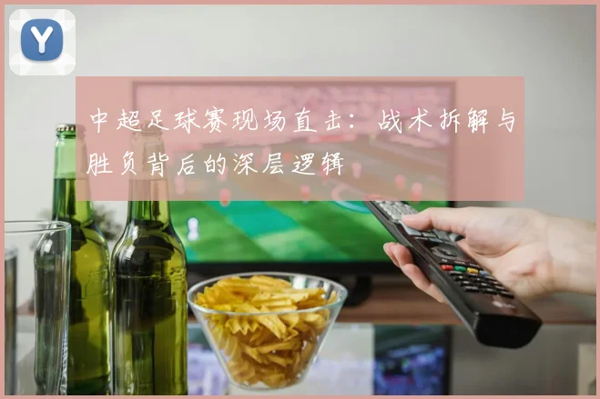 中超足球赛现场直击:战术拆解与胜负背后的深层逻辑