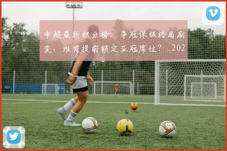 中超最新积分榜：争冠保级格局剧变，谁将提前锁定亚冠席位？_20260610190418