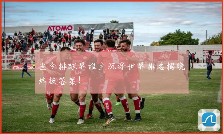 当今排球界谁主沉浮世界排名揭晓终极答案!