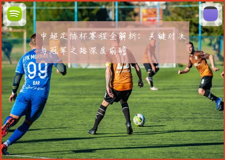 中超足协杯赛程全解析:关键对决与冠军之路深度前瞻